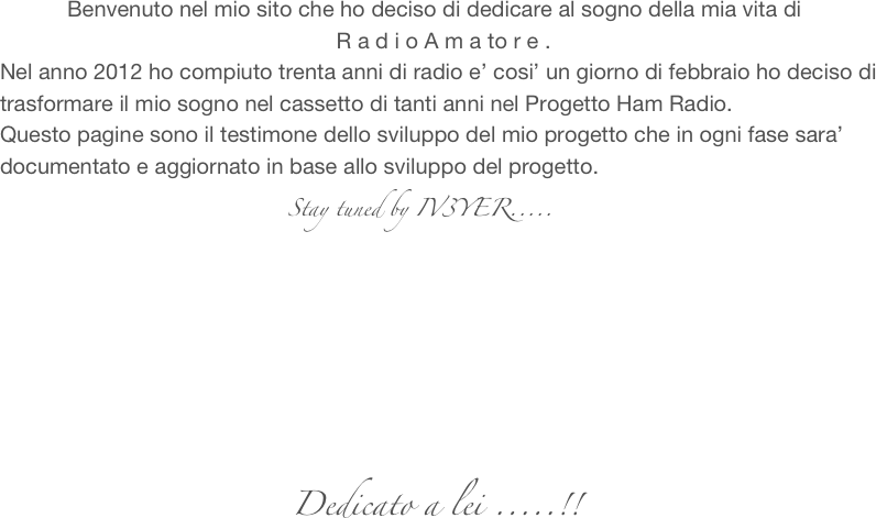            Benvenuto nel mio sito che ho deciso di dedicare al sogno della mia vita di
                                                       R a d i o A m a to r e .
Nel anno 2012 ho compiuto trenta anni di radio e’ cosi’ un giorno di febbraio ho deciso di trasformare il mio sogno nel cassetto di tanti anni nel Progetto Ham Radio.
Questo pagine sono il testimone dello sviluppo del mio progetto che in ogni fase sara’ documentato e aggiornato in base allo sviluppo del progetto.
                          Stay tuned by IV3YER.....







                                               Dedicato a lei .....!!